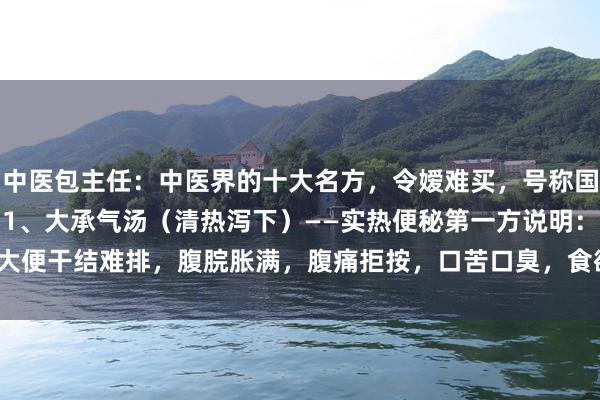 中医包主任：中医界的十大名方，令嫒难买，号称国宝！每个王人号称第一！1、大承气汤（清热泻下）——实热便秘第一方说明：大便干结难排，腹脘胀满，腹痛拒按，口苦口臭，食欲改悔等 2、归脾汤（补...