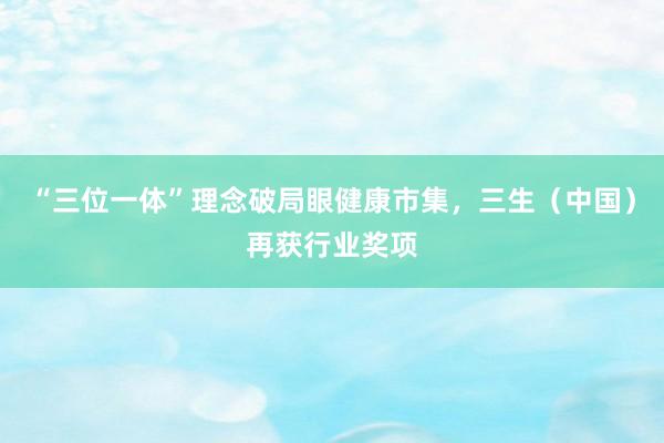“三位一体”理念破局眼健康市集，三生（中国）再获行业奖项
