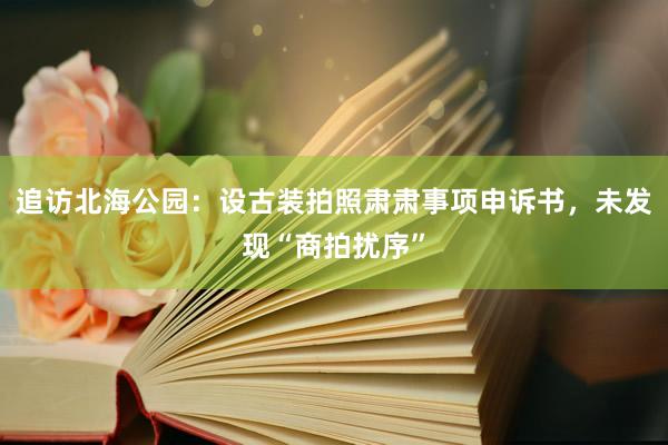 追访北海公园：设古装拍照肃肃事项申诉书，未发现“商拍扰序”