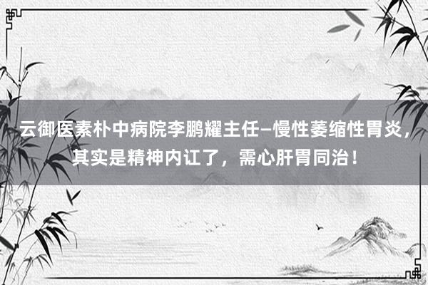云御医素朴中病院李鹏耀主任—慢性萎缩性胃炎，其实是精神内讧了，需心肝胃同治！