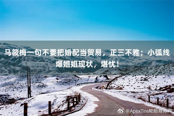 马筱梅一句不要把婚配当贸易，正三不雅；小弧线爆姐姐现状，堪忧！