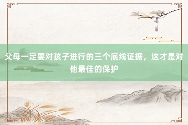 父母一定要对孩子进行的三个底线证据，这才是对他最佳的保护