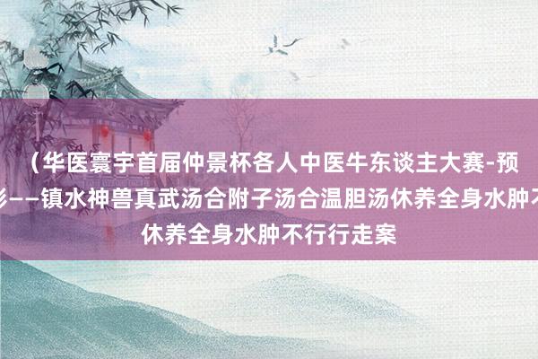 （华医寰宇首届仲景杯各人中医牛东谈主大赛-预赛）刘景彬——镇水神兽真武汤合附子汤合温胆汤休养全身水肿不行行走案